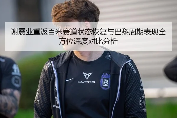 谢震业重返百米赛道状态恢复与巴黎周期表现全方位深度对比分析